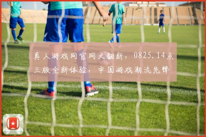 真人游戏网官网大翻新,0825.14点三版全新体验,中国游戏潮流先锋,不容错过