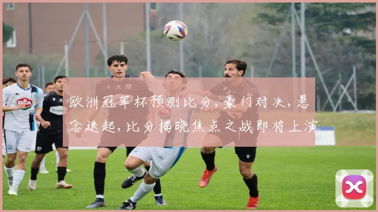 欧洲冠军杯预测比分,豪门对决,悬念迭起,比分揭晓焦点之战即将上演